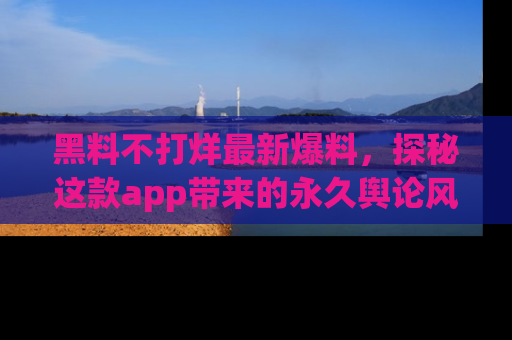 黑料不打烊最新爆料，探秘这款app带来的永久舆论风暴