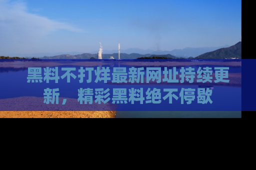 黑料不打烊最新网址持续更新，精彩黑料绝不停歇