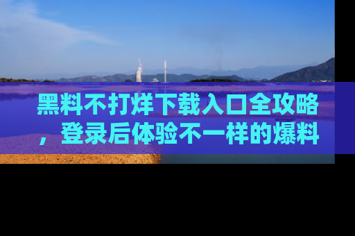 黑料不打烊下载入口全攻略，登录后体验不一样的爆料乐趣！