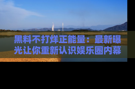黑料不打烊正能量：最新曝光让你重新认识娱乐圈内幕！