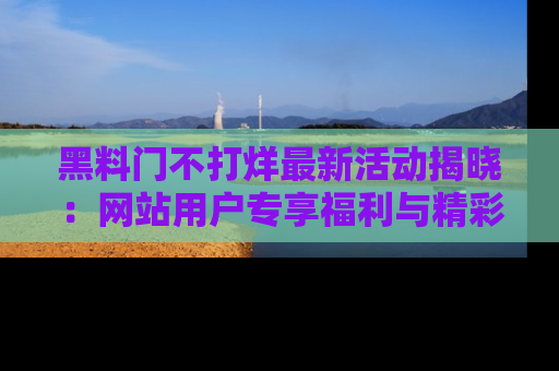 黑料门不打烊最新活动揭晓：网站用户专享福利与精彩内容抢先看