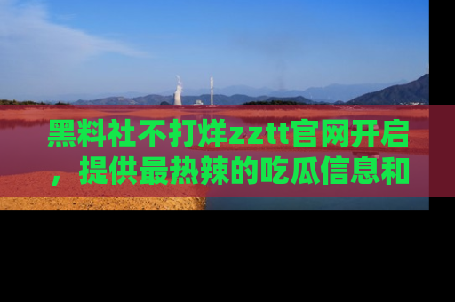 黑料社不打烊zztt官网开启，提供最热辣的吃瓜信息和黑料分享！