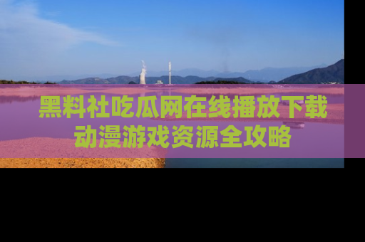 黑料社吃瓜网在线播放下载动漫游戏资源全攻略