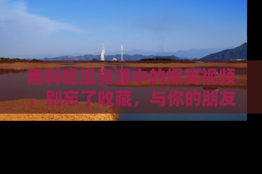黑料吃瓜资源中的爆笑视频，别忘了收藏，与你的朋友一起分享乐趣！