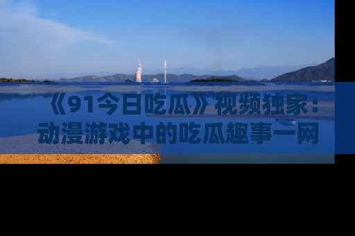 《91今日吃瓜》视频独家：动漫游戏中的吃瓜趣事一网打尽！