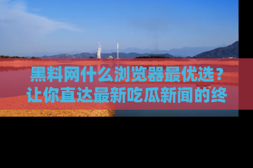 黑料网什么浏览器最优选？让你直达最新吃瓜新闻的终极指南！