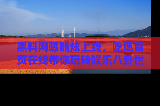 黑料网曝酷炫上线，吃瓜首页在线带你玩转娱乐八卦世界