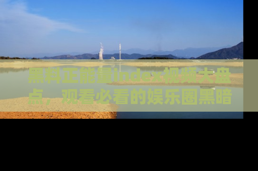 黑料正能量index视频大盘点，观看必看的娱乐圈黑暗与光明！