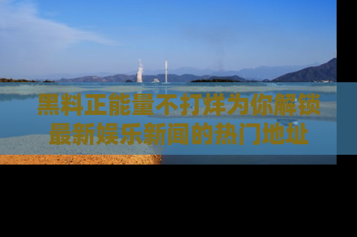 黑料正能量不打烊为你解锁最新娱乐新闻的热门地址