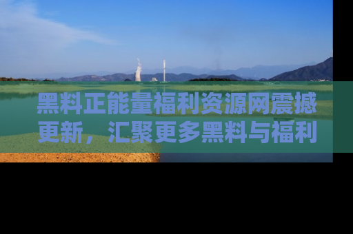 黑料正能量福利资源网震撼更新，汇聚更多黑料与福利！