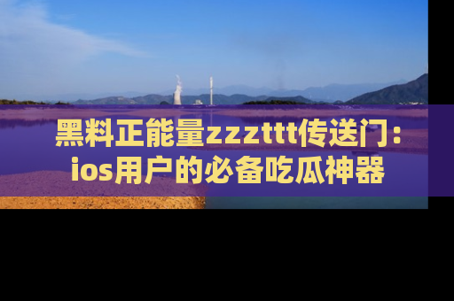 黑料正能量zzzttt传送门：ios用户的必备吃瓜神器