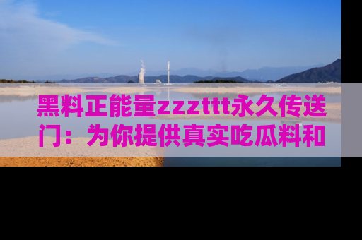 黑料正能量zzzttt永久传送门：为你提供真实吃瓜料和积极向上的能量