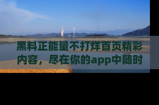 黑料正能量不打烊首页精彩内容，尽在你的app中随时观看