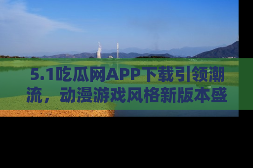 5.1吃瓜网APP下载引领潮流，动漫游戏风格新版本盛情发布！