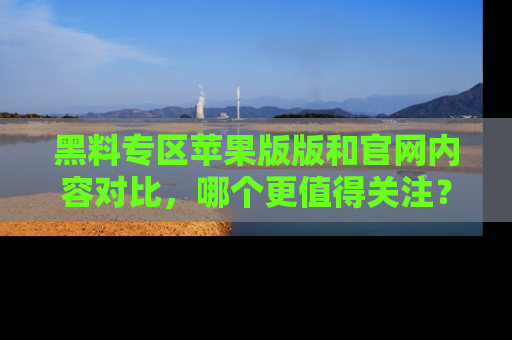 黑料专区苹果版版和官网内容对比，哪个更值得关注？