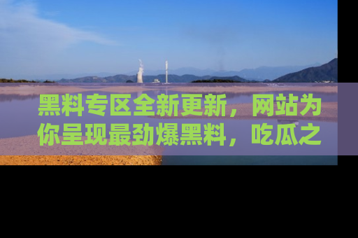 黑料专区全新更新，网站为你呈现最劲爆黑料，吃瓜之旅从这里开始！
