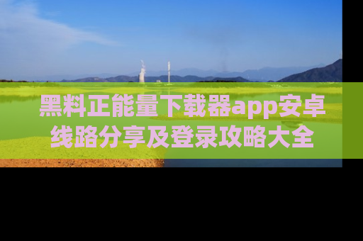 黑料正能量下载器app安卓线路分享及登录攻略大全