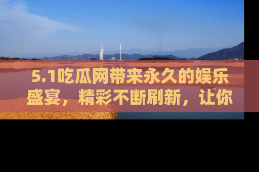 5.1吃瓜网带来永久的娱乐盛宴，精彩不断刷新，让你乐在其中