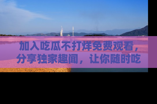 加入吃瓜不打烊免费观看，分享独家趣闻，让你随时吃瓜不停！
