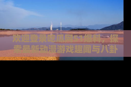 欢迎登录吃瓜网51爆料，探索最新动漫游戏趣闻与八卦！