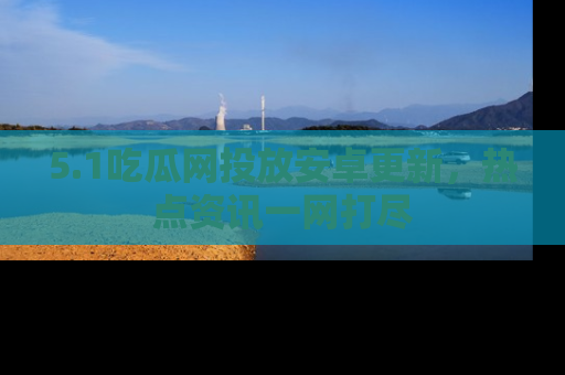 5.1吃瓜网投放安卓更新，热点资讯一网打尽