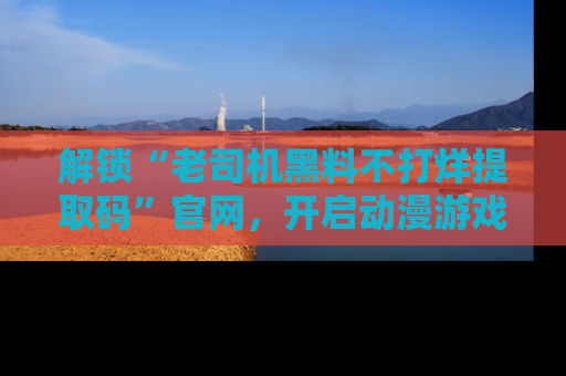 解锁“老司机黑料不打烊提取码”官网，开启动漫游戏的新次元之旅！