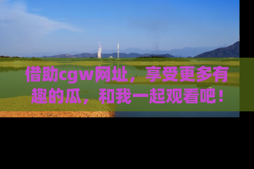 借助cgw网址，享受更多有趣的瓜，和我一起观看吧！