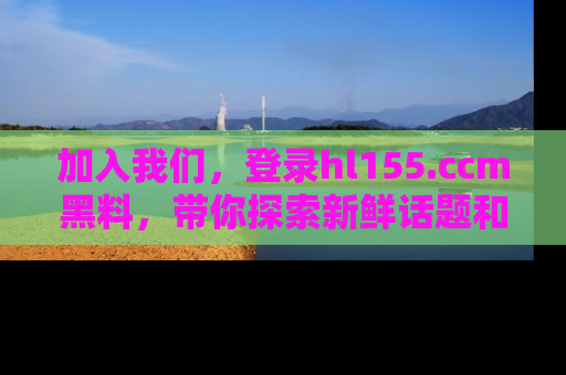 加入我们，登录hl155.ccm黑料，带你探索新鲜话题和黑料趣事！