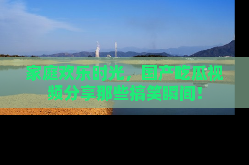 家庭欢乐时光，国产吃瓜视频分享那些搞笑瞬间！