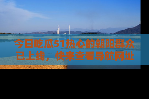 今日吃瓜51热心的朝阳群众已上线，快来查看导航网址，获取最新吃瓜资讯！