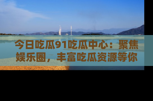今日吃瓜91吃瓜中心：聚焦娱乐圈，丰富吃瓜资源等你解锁