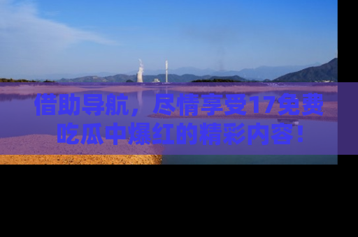 借助导航，尽情享受17免费吃瓜中爆红的精彩内容！