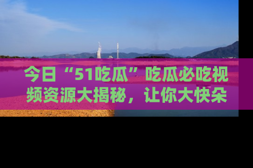 今日“51吃瓜”吃瓜必吃视频资源大揭秘，让你大快朵颐不停口！