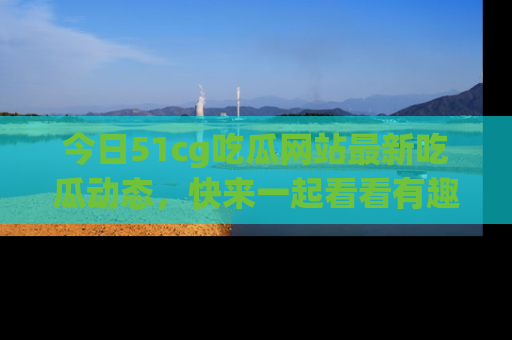 今日51cg吃瓜网站最新吃瓜动态，快来一起看看有趣的事情！