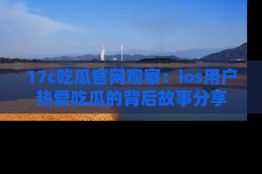 17c吃瓜官网观察：ios用户热爱吃瓜的背后故事分享