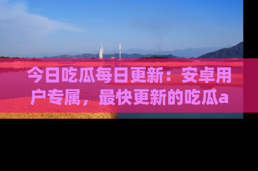 今日吃瓜每日更新：安卓用户专属，最快更新的吃瓜app值得拥有。