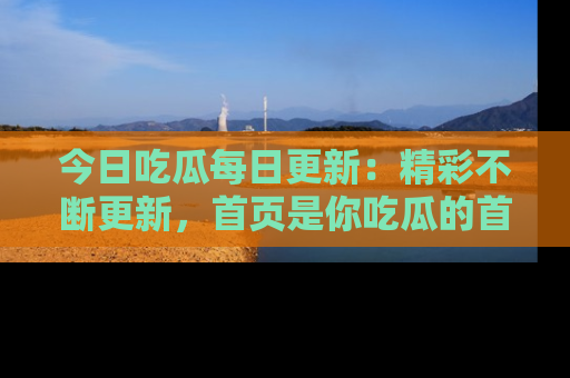 今日吃瓜每日更新：精彩不断更新，首页是你吃瓜的首选！
