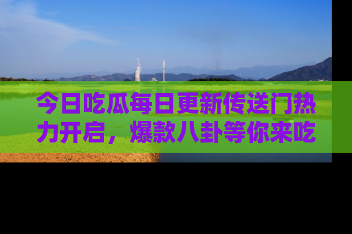 今日吃瓜每日更新传送门热力开启，爆款八卦等你来吃瓜
