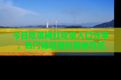 今日吃瓜网红吃瓜入口分享，热门话题随时随地吃瓜