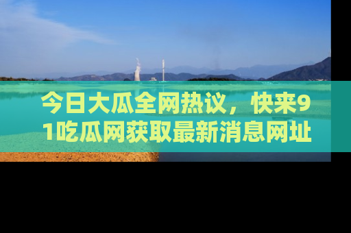 今日大瓜全网热议，快来91吃瓜网获取最新消息网址