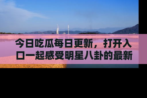 今日吃瓜每日更新，打开入口一起感受明星八卦的最新动态，别说我没告诉你哦！