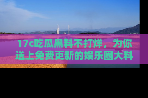 17c吃瓜黑料不打烊，为你送上免费更新的娱乐圈大料！
