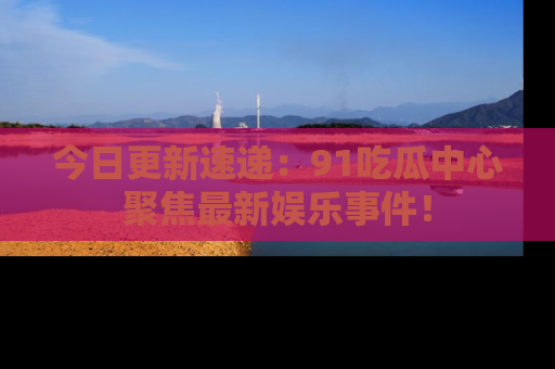 今日更新速递：91吃瓜中心聚焦最新娱乐事件！