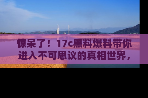惊呆了!17c黑料爆料带你进入不可思议的真相世界,赶快看链接!