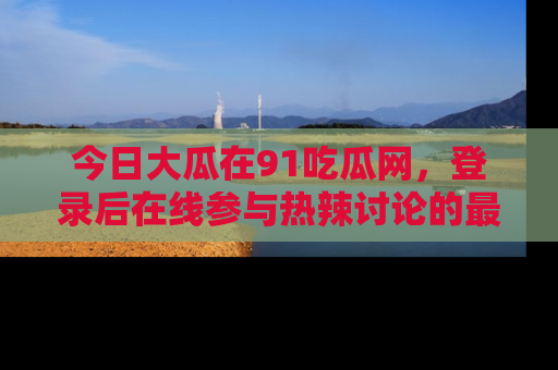 今日大瓜在91吃瓜网，登录后在线参与热辣讨论的最佳去处！