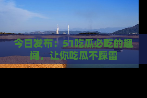 今日发布：51吃瓜必吃的趣闻，让你吃瓜不踩雷