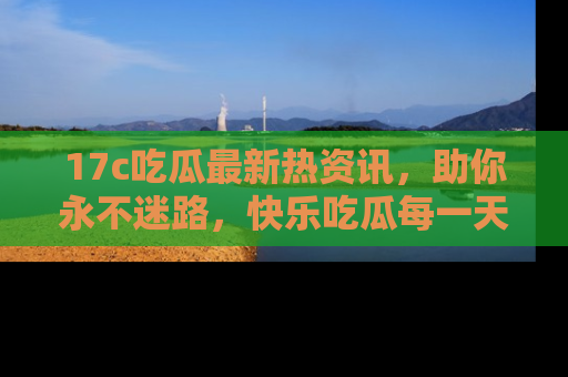 17c吃瓜最新热资讯，助你永不迷路，快乐吃瓜每一天！