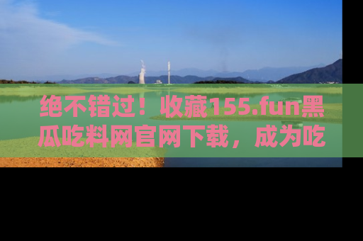 绝不错过!收藏155.fun黑瓜吃料网官网下载,成为吃瓜达人!
