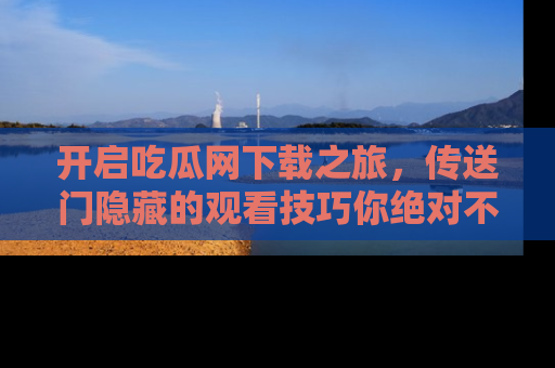 开启吃瓜网下载之旅,传送门隐藏的观看技巧你绝对不能错过!