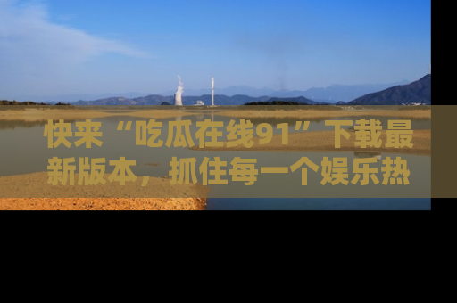 快来“吃瓜在线91”下载最新版本,抓住每一个娱乐热点的精彩瞬间!